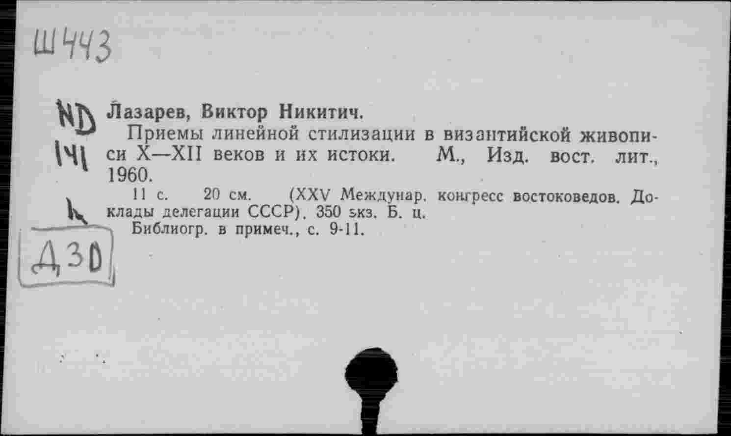 ﻿
Wi
Лазарев, Виктор Никитич.
Приемы линейной стилизации в византийской живописи X—XII веков и их истоки. М., Изд. вост, лит., 1960.
11с.	20 см. (XXV Междунар. конгресс востоковедов. До-
клады делегации СССР). 350 зкз. Б. ц.
Библиогр. в примеч., с. 9-11.